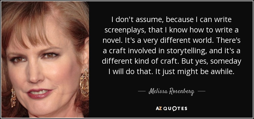 I don't assume, because I can write screenplays, that I know how to write a novel. It's a very different world. There's a craft involved in storytelling, and it's a different kind of craft. But yes, someday I will do that. It just might be awhile. - Melissa Rosenberg