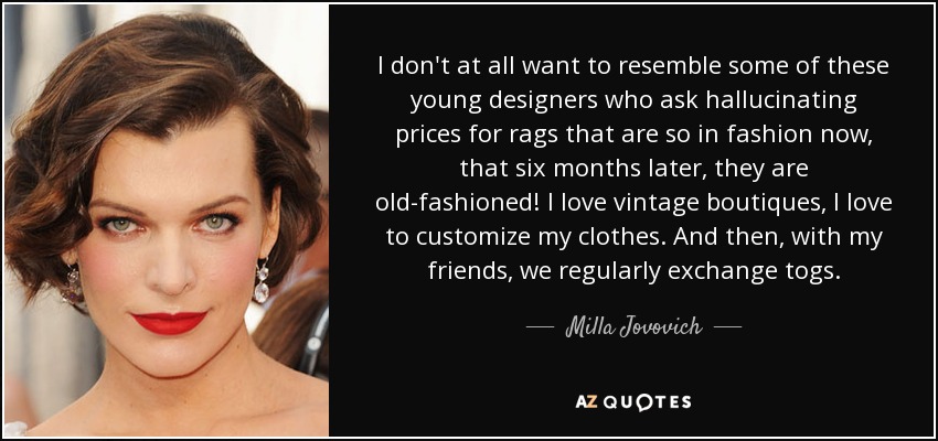 I don't at all want to resemble some of these young designers who ask hallucinating prices for rags that are so in fashion now, that six months later, they are old-fashioned! I love vintage boutiques, I love to customize my clothes. And then, with my friends, we regularly exchange togs. - Milla Jovovich