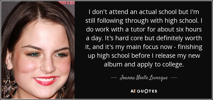 I don't attend an actual school but I'm still following through with high school. I do work with a tutor for about six hours a day. It's hard core but definitely worth it, and it's my main focus now - finishing up high school before I release my new album and apply to college. - Joanna Noelle Levesque