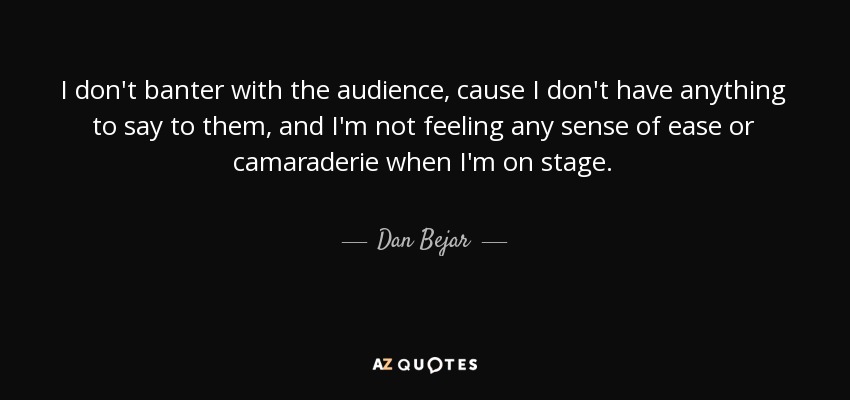 I don't banter with the audience, cause I don't have anything to say to them, and I'm not feeling any sense of ease or camaraderie when I'm on stage. - Dan Bejar