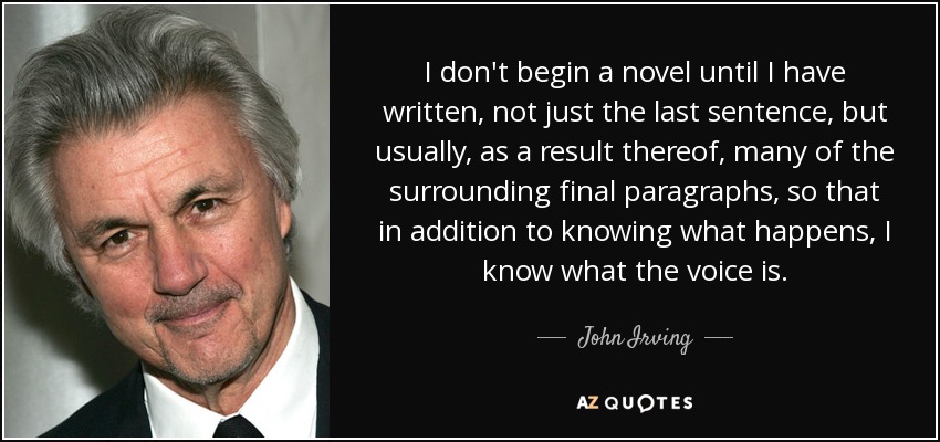 I don't begin a novel until I have written, not just the last sentence, but usually, as a result thereof, many of the surrounding final paragraphs, so that in addition to knowing what happens, I know what the voice is. - John Irving