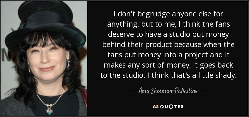 I don't begrudge anyone else for anything, but to me, I think the fans deserve to have a studio put money behind their product because when the fans put money into a project and it makes any sort of money, it goes back to the studio. I think that's a little shady. - Amy Sherman-Palladino