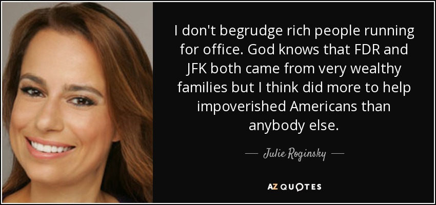 I don't begrudge rich people running for office. God knows that FDR and JFK both came from very wealthy families but I think did more to help impoverished Americans than anybody else. - Julie Roginsky