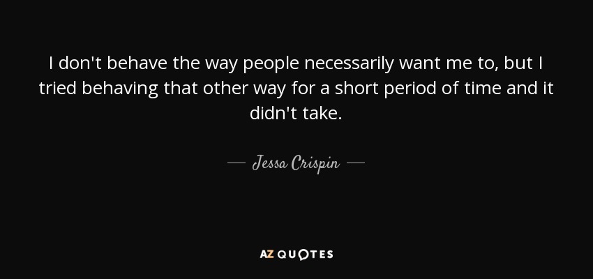 I don't behave the way people necessarily want me to, but I tried behaving that other way for a short period of time and it didn't take. - Jessa Crispin