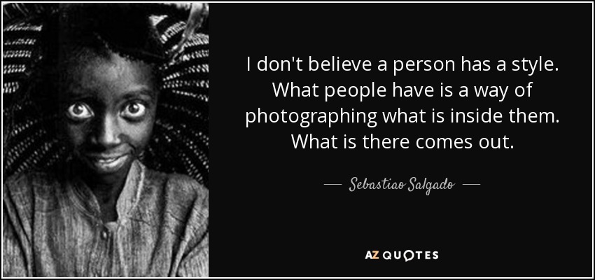 I don't believe a person has a style. What people have is a way of photographing what is inside them. What is there comes out. - Sebastiao Salgado