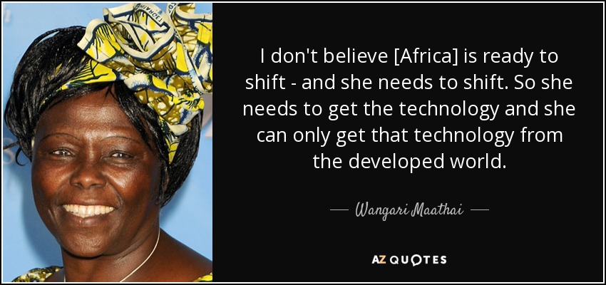 I don't believe [Africa] is ready to shift - and she needs to shift. So she needs to get the technology and she can only get that technology from the developed world. - Wangari Maathai