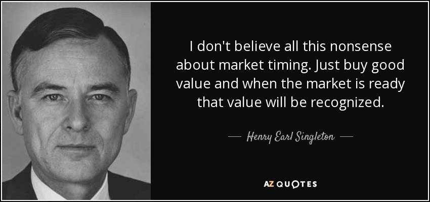 I don't believe all this nonsense about market timing. Just buy good value and when the market is ready that value will be recognized. - Henry Earl Singleton