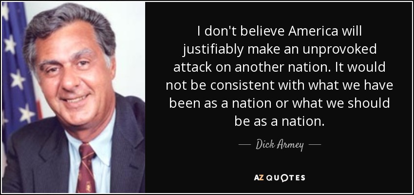 I don't believe America will justifiably make an unprovoked attack on another nation. It would not be consistent with what we have been as a nation or what we should be as a nation. - Dick Armey