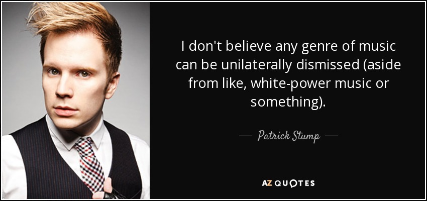 I don't believe any genre of music can be unilaterally dismissed (aside from like, white-power music or something). - Patrick Stump