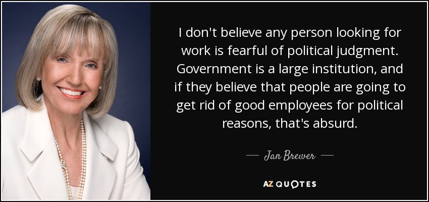 I don't believe any person looking for work is fearful of political judgment. Government is a large institution, and if they believe that people are going to get rid of good employees for political reasons, that's absurd. - Jan Brewer