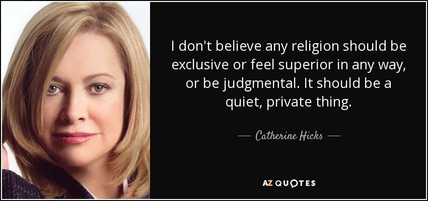 I don't believe any religion should be exclusive or feel superior in any way, or be judgmental. It should be a quiet, private thing. - Catherine Hicks