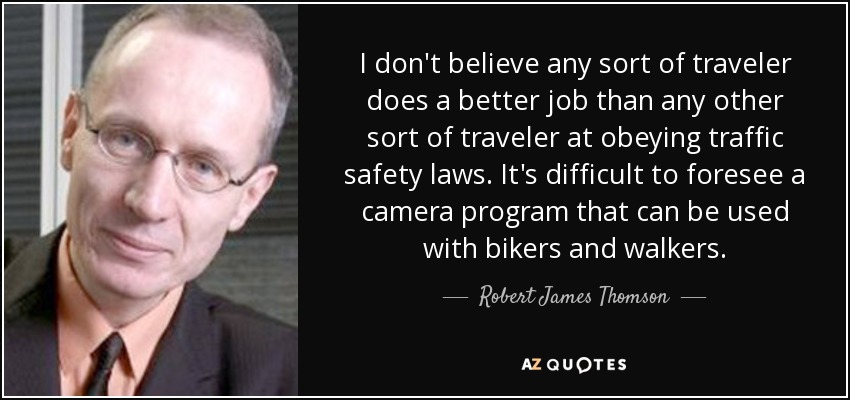 I don't believe any sort of traveler does a better job than any other sort of traveler at obeying traffic safety laws. It's difficult to foresee a camera program that can be used with bikers and walkers. - Robert James Thomson
