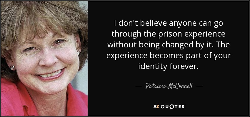 I don't believe anyone can go through the prison experience without being changed by it. The experience becomes part of your identity forever. - Patricia McConnell