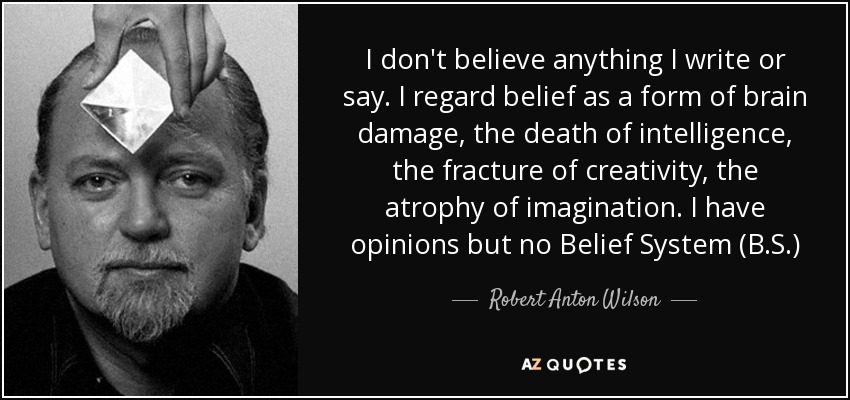 I don't believe anything I write or say. I regard belief as a form of brain damage, the death of intelligence, the fracture of creativity, the atrophy of imagination. I have opinions but no Belief System (B.S.) - Robert Anton Wilson