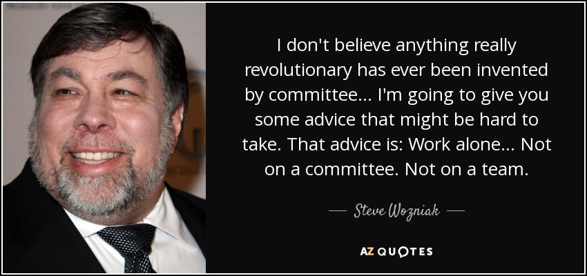 I don't believe anything really revolutionary has ever been invented by committee... I'm going to give you some advice that might be hard to take. That advice is: Work alone... Not on a committee. Not on a team. - Steve Wozniak