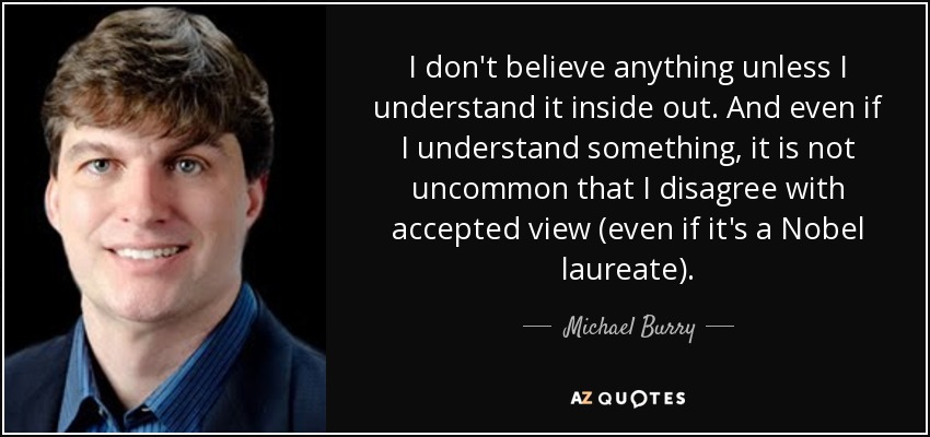 I don't believe anything unless I understand it inside out. And even if I understand something, it is not uncommon that I disagree with accepted view (even if it's a Nobel laureate). - Michael Burry