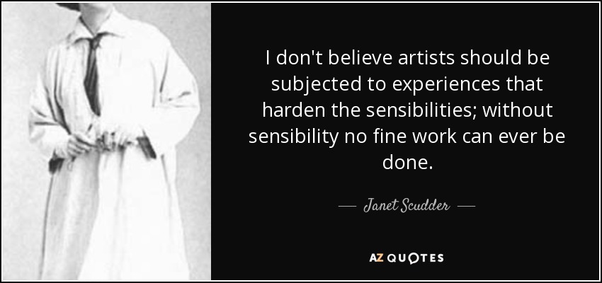 I don't believe artists should be subjected to experiences that harden the sensibilities; without sensibility no fine work can ever be done. - Janet Scudder