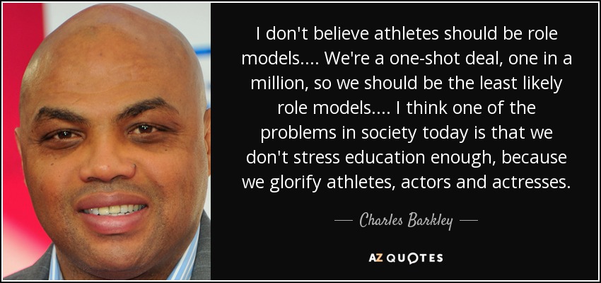 I don't believe athletes should be role models. . . . We're a one-shot deal, one in a million, so we should be the least likely role models. . . . I think one of the problems in society today is that we don't stress education enough, because we glorify athletes, actors and actresses. - Charles Barkley