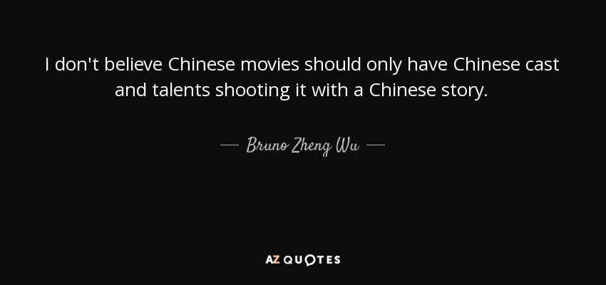 I don't believe Chinese movies should only have Chinese cast and talents shooting it with a Chinese story. - Bruno Zheng Wu