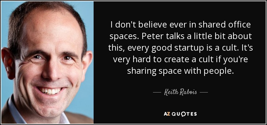 I don't believe ever in shared office spaces. Peter talks a little bit about this, every good startup is a cult. It's very hard to create a cult if you're sharing space with people. - Keith Rabois