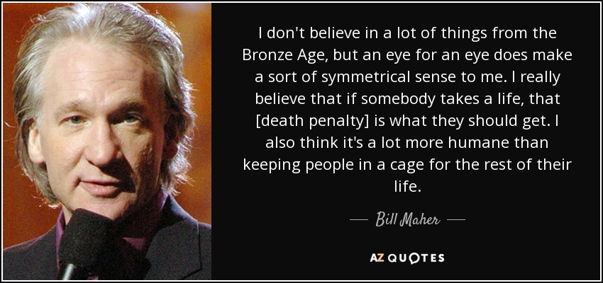 I don't believe in a lot of things from the Bronze Age, but an eye for an eye does make a sort of symmetrical sense to me. I really believe that if somebody takes a life, that [death penalty] is what they should get. I also think it's a lot more humane than keeping people in a cage for the rest of their life. - Bill Maher