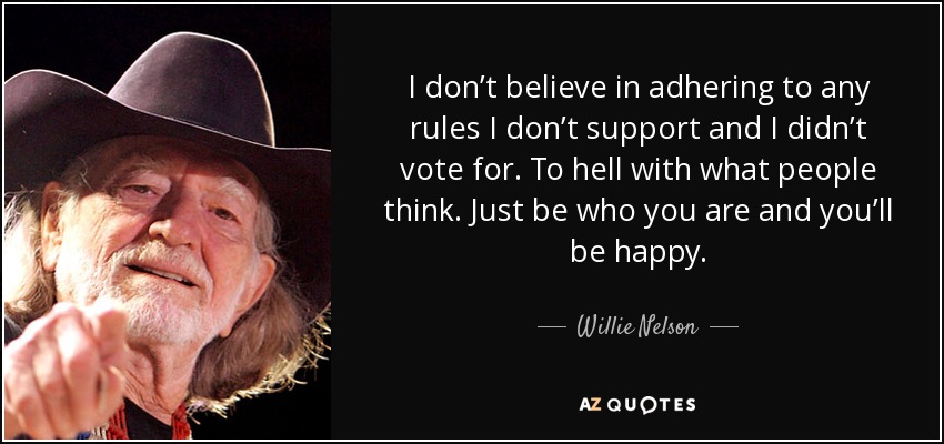 I don’t believe in adhering to any rules I don’t support and I didn’t vote for. To hell with what people think. Just be who you are and you’ll be happy. - Willie Nelson
