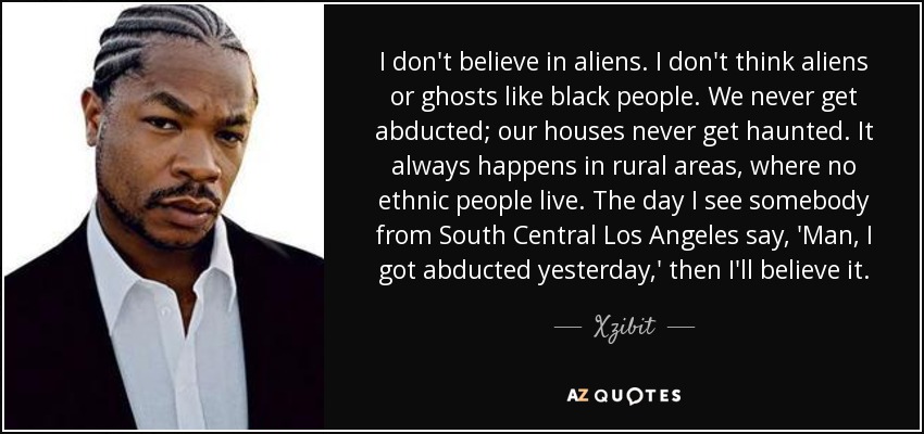 I don't believe in aliens. I don't think aliens or ghosts like black people. We never get abducted; our houses never get haunted. It always happens in rural areas, where no ethnic people live. The day I see somebody from South Central Los Angeles say, 'Man, I got abducted yesterday,' then I'll believe it. - Xzibit