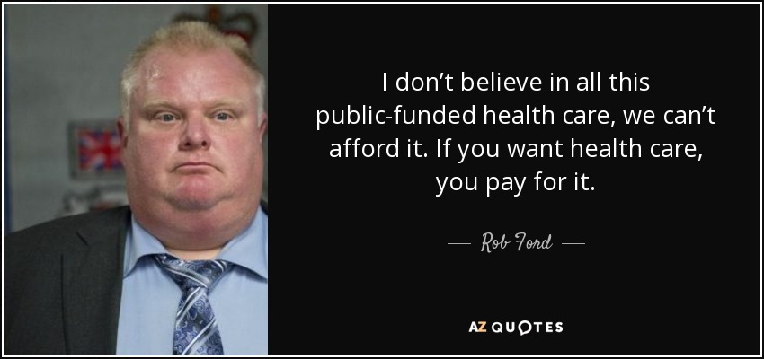I don’t believe in all this public-funded health care, we can’t afford it. If you want health care, you pay for it. - Rob Ford