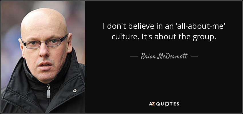 I don't believe in an 'all-about-me' culture. It's about the group. - Brian McDermott