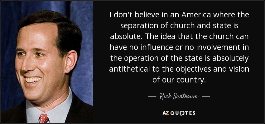I don't believe in an America where the separation of church and state is absolute. The idea that the church can have no influence or no involvement in the operation of the state is absolutely antithetical to the objectives and vision of our country. - Rick Santorum