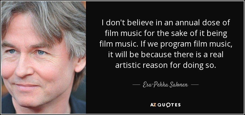 I don't believe in an annual dose of film music for the sake of it being film music. If we program film music, it will be because there is a real artistic reason for doing so. - Esa-Pekka Salonen