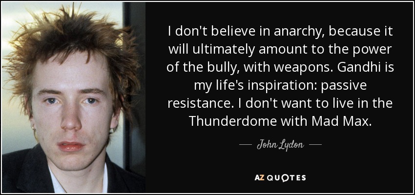 I don't believe in anarchy, because it will ultimately amount to the power of the bully, with weapons. Gandhi is my life's inspiration: passive resistance. I don't want to live in the Thunderdome with Mad Max. - John Lydon
