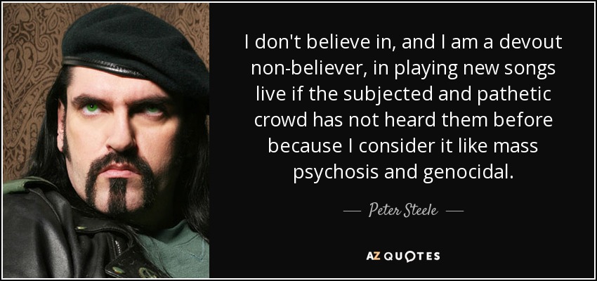 I don't believe in, and I am a devout non-believer, in playing new songs live if the subjected and pathetic crowd has not heard them before because I consider it like mass psychosis and genocidal. - Peter Steele