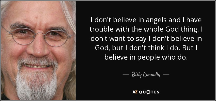 I don't believe in angels and I have trouble with the whole God thing. I don't want to say I don't believe in God, but I don't think I do. But I believe in people who do. - Billy Connolly