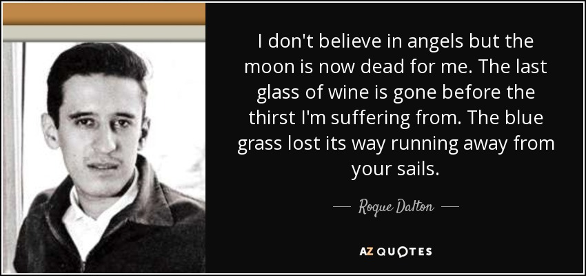 I don't believe in angels but the moon is now dead for me. The last glass of wine is gone before the thirst I'm suffering from. The blue grass lost its way running away from your sails. - Roque Dalton