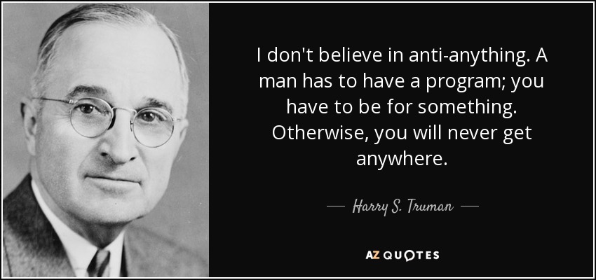 I don't believe in anti-anything. A man has to have a program; you have to be for something. Otherwise, you will never get anywhere. - Harry S. Truman