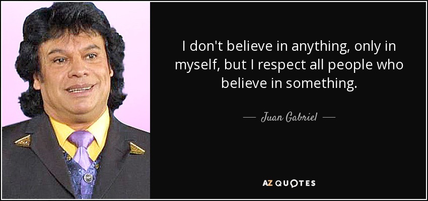 I don't believe in anything, only in myself, but I respect all people who believe in something. - Juan Gabriel