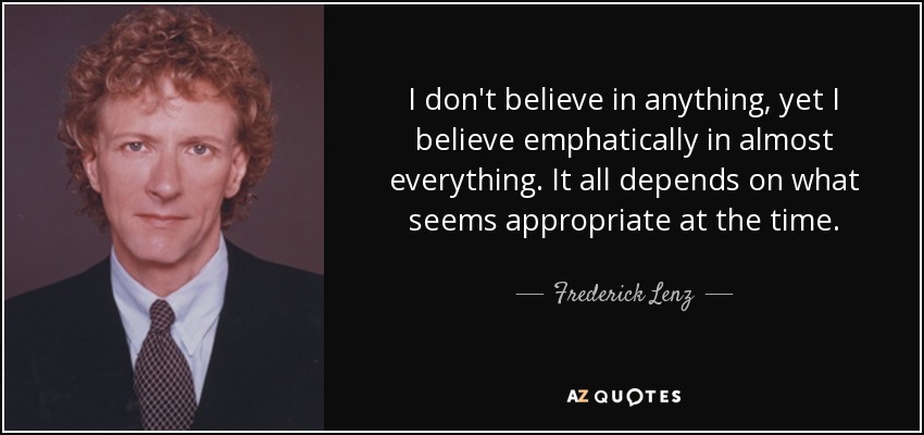 I don't believe in anything, yet I believe emphatically in almost everything. It all depends on what seems appropriate at the time. - Frederick Lenz