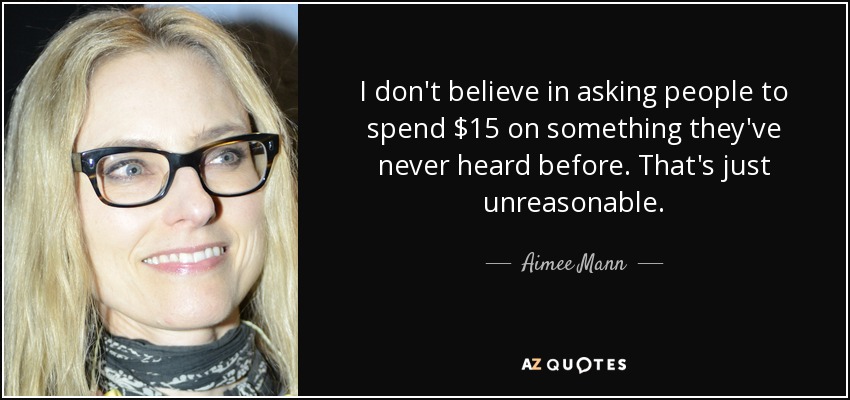 I don't believe in asking people to spend $15 on something they've never heard before. That's just unreasonable. - Aimee Mann