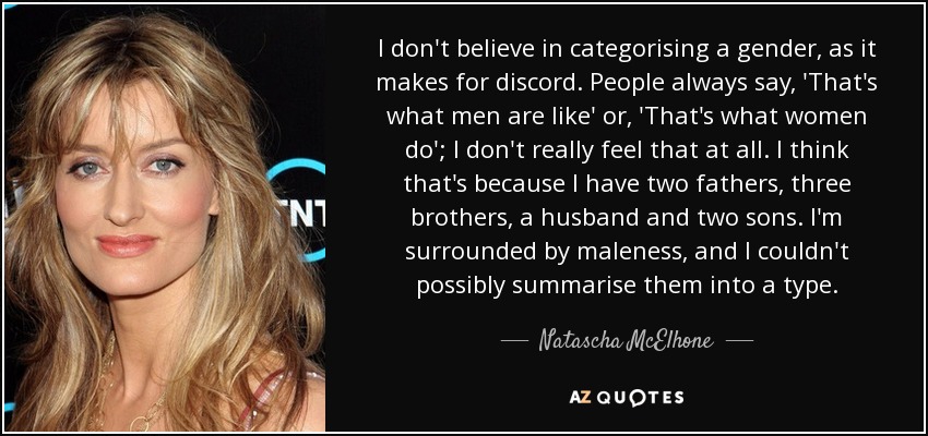 I don't believe in categorising a gender, as it makes for discord. People always say, 'That's what men are like' or, 'That's what women do'; I don't really feel that at all. I think that's because I have two fathers, three brothers, a husband and two sons. I'm surrounded by maleness, and I couldn't possibly summarise them into a type. - Natascha McElhone