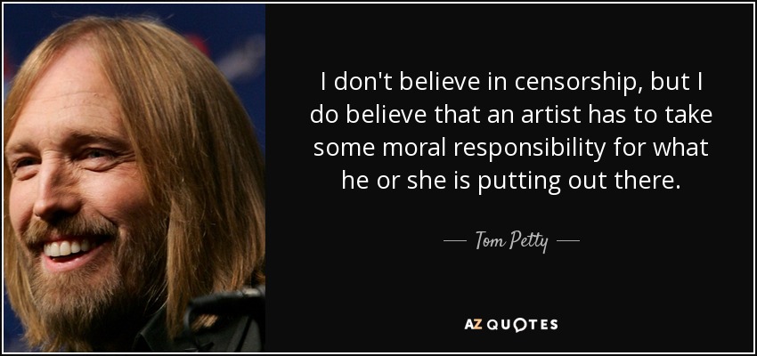 I don't believe in censorship, but I do believe that an artist has to take some moral responsibility for what he or she is putting out there. - Tom Petty