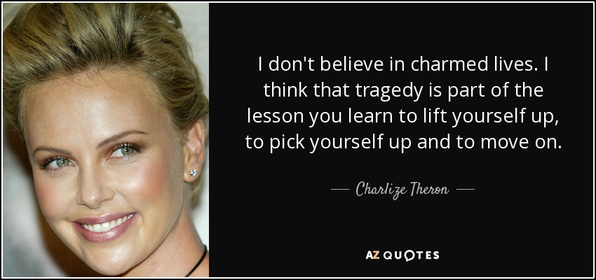 I don't believe in charmed lives. I think that tragedy is part of the lesson you learn to lift yourself up, to pick yourself up and to move on. - Charlize Theron
