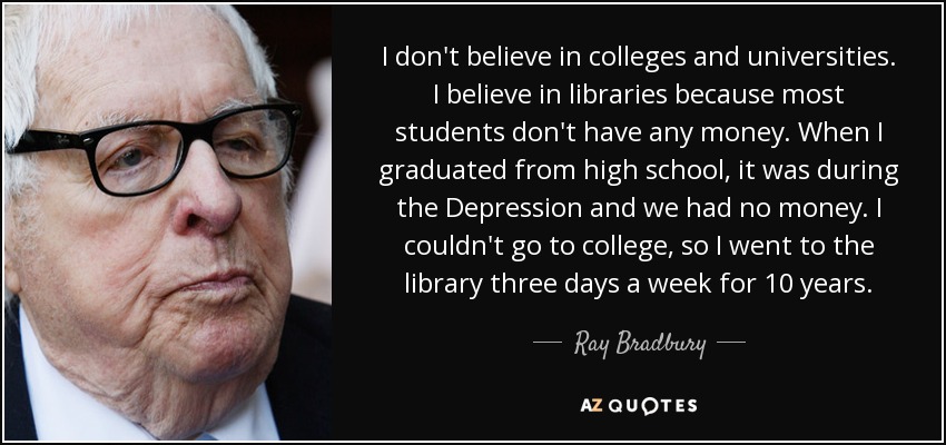I don't believe in colleges and universities. I believe in libraries because most students don't have any money. When I graduated from high school, it was during the Depression and we had no money. I couldn't go to college, so I went to the library three days a week for 10 years. - Ray Bradbury