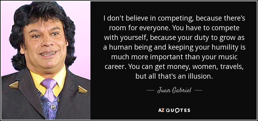 I don't believe in competing, because there's room for everyone. You have to compete with yourself, because your duty to grow as a human being and keeping your humility is much more important than your music career. You can get money, women, travels, but all that's an illusion. - Juan Gabriel