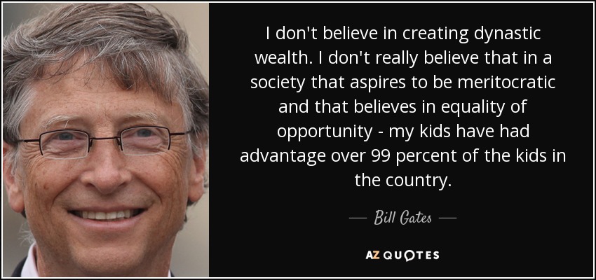 I don't believe in creating dynastic wealth. I don't really believe that in a society that aspires to be meritocratic and that believes in equality of opportunity - my kids have had advantage over 99 percent of the kids in the country. - Bill Gates
