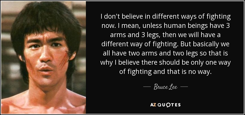 I don't believe in different ways of fighting now. I mean, unless human beings have 3 arms and 3 legs, then we will have a different way of fighting. But basically we all have two arms and two legs so that is why I believe there should be only one way of fighting and that is no way. - Bruce Lee