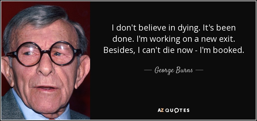 I don't believe in dying. It's been done. I'm working on a new exit. Besides, I can't die now - I'm booked. - George Burns