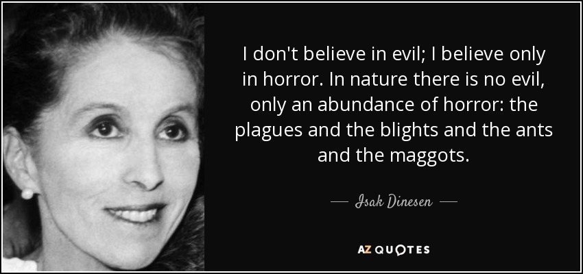 I don't believe in evil; I believe only in horror. In nature there is no evil, only an abundance of horror: the plagues and the blights and the ants and the maggots. - Isak Dinesen