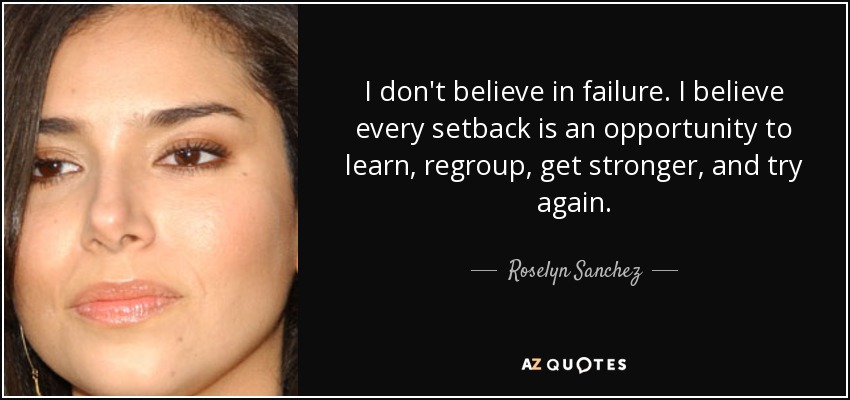 I don't believe in failure. I believe every setback is an opportunity to learn, regroup, get stronger, and try again. - Roselyn Sanchez