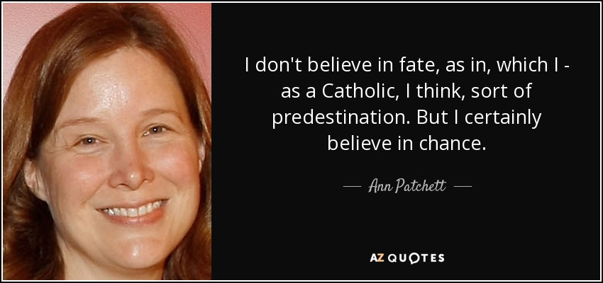 I don't believe in fate, as in, which I - as a Catholic, I think, sort of predestination. But I certainly believe in chance. - Ann Patchett